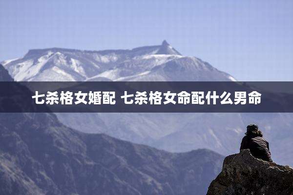 七杀格女婚配 七杀格女命配什么男命