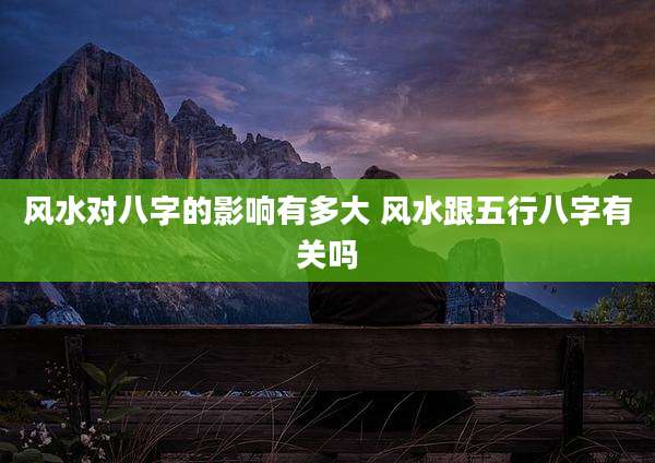 风水对八字的影响有多大 风水跟五行八字有关吗