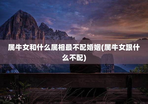 属牛女和什么属相最不配婚姻(属牛女跟什么不配)