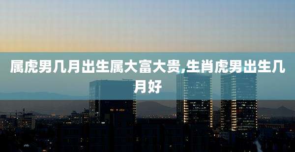 属虎男几月出生属大富大贵,生肖虎男出生几月好