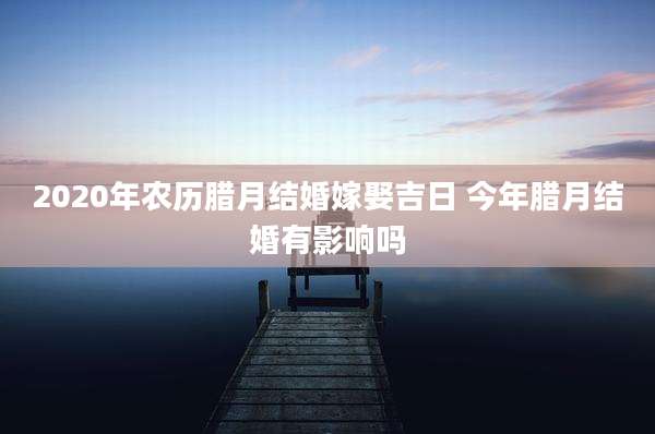 2020年农历腊月结婚嫁娶吉日 今年腊月结婚有影响吗