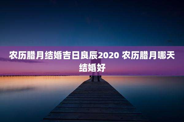 农历腊月结婚吉日良辰2020 农历腊月哪天结婚好
