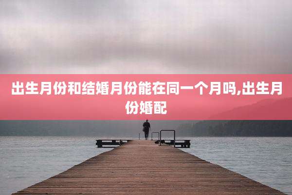 出生月份和结婚月份能在同一个月吗,出生月份婚配
