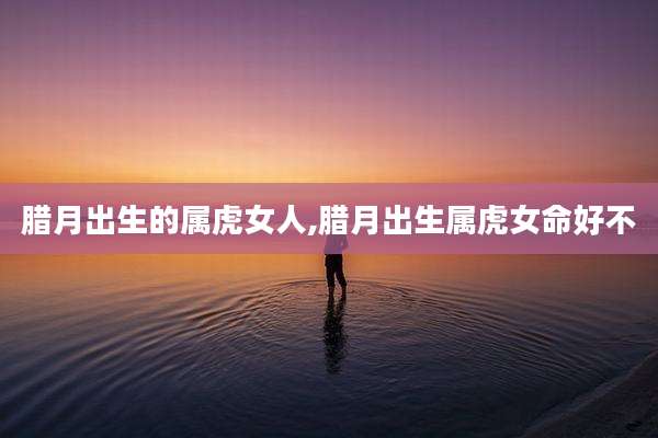 腊月出生的属虎女人,腊月出生属虎女命好不