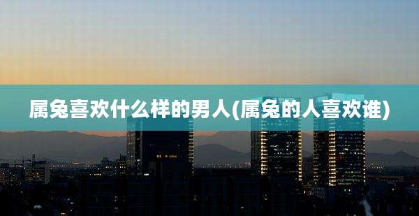 属兔喜欢什么样的男人(属兔的人喜欢谁)