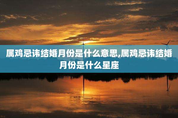 属鸡忌讳结婚月份是什么意思,属鸡忌讳结婚月份是什么星座