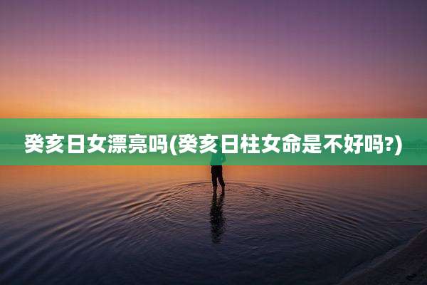 癸亥日女漂亮吗(癸亥日柱女命是不好吗?)