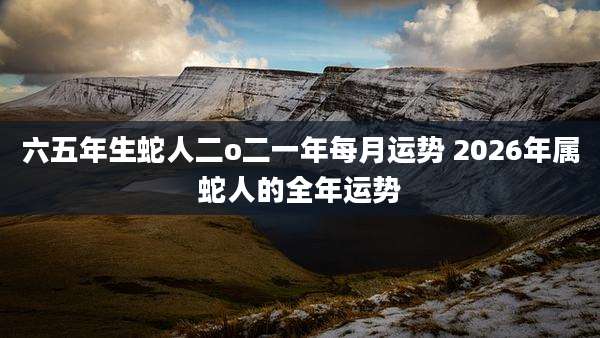 六五年生蛇人二o二一年每月运势 2026年属蛇人的全年运势