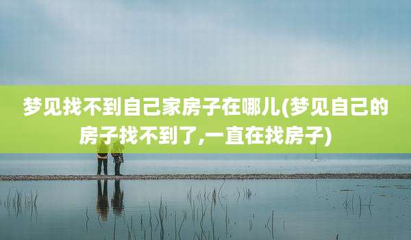 梦见找不到自己家房子在哪儿(梦见自己的房子找不到了,一直在找房子)