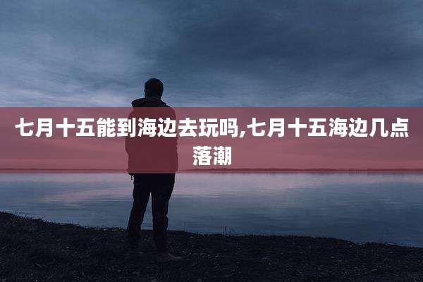 七月十五能到海边去玩吗,七月十五海边几点落潮