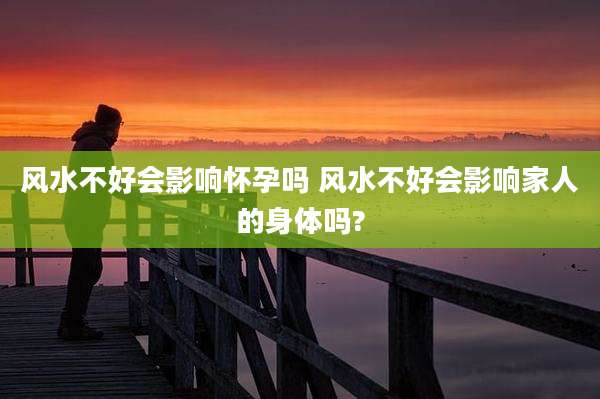 风水不好会影响怀孕吗 风水不好会影响家人的身体吗?