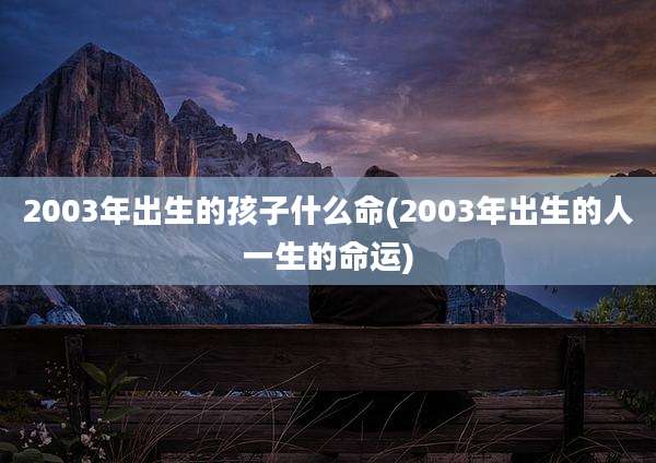 2003年出生的孩子什么命(2003年出生的人一生的命运)