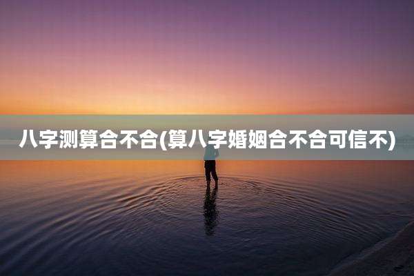 八字测算合不合(算八字婚姻合不合可信不)