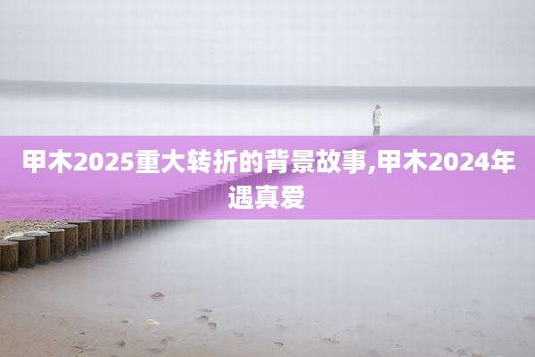 甲木2025重大转折的背景故事,甲木2024年遇真爱
