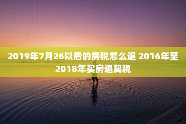 2019年7月26以后的房税怎么退 2016年至2018年买房退契税