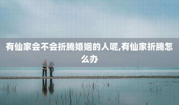 有仙家会不会折腾婚姻的人呢,有仙家折腾怎么办