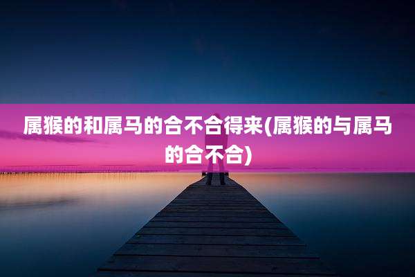 属猴的和属马的合不合得来(属猴的与属马的合不合)