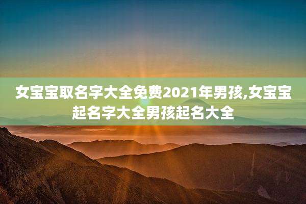 女宝宝取名字大全免费2021年男孩,女宝宝起名字大全男孩起名大全