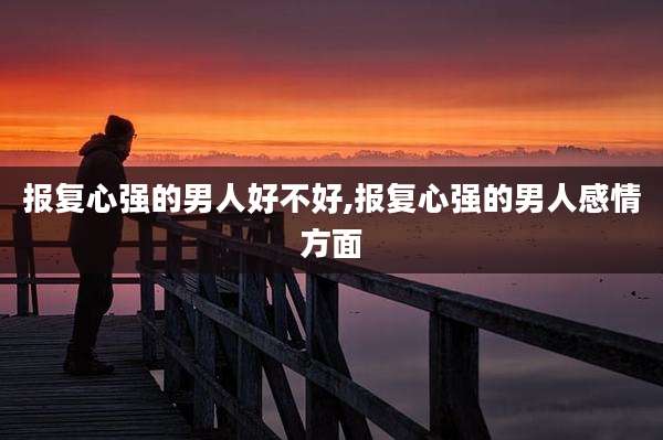报复心强的男人好不好,报复心强的男人感情方面