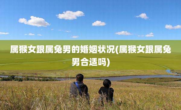 属猴女跟属兔男的婚姻状况(属猴女跟属兔男合适吗)