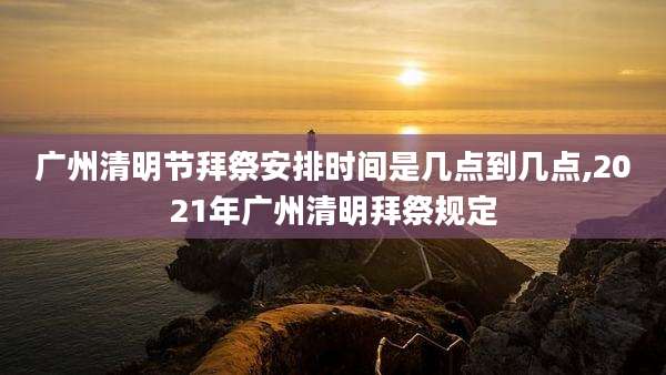 广州清明节拜祭安排时间是几点到几点,2021年广州清明拜祭规定