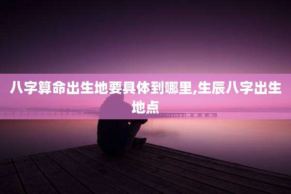 八字算命出生地要具体到哪里,生辰八字出生地点