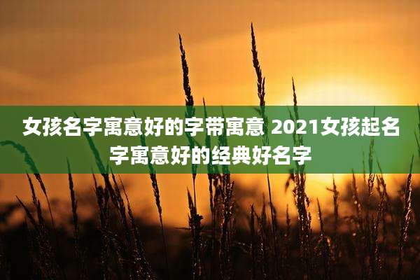 女孩名字寓意好的字带寓意 2021女孩起名字寓意好的经典好名字