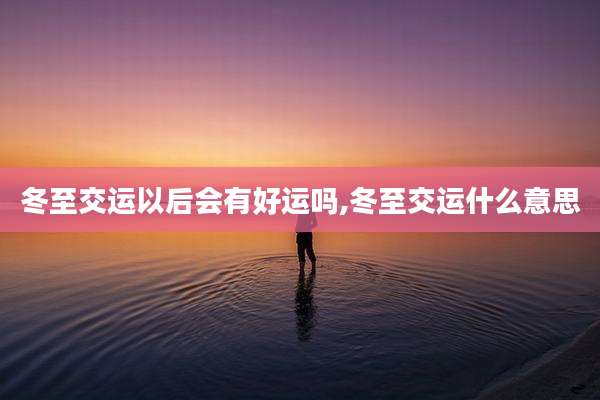 冬至交运以后会有好运吗,冬至交运什么意思