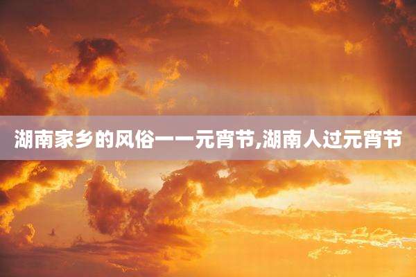 湖南家乡的风俗一一元宵节,湖南人过元宵节