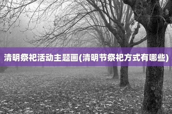 清明祭祀活动主题画(清明节祭祀方式有哪些)