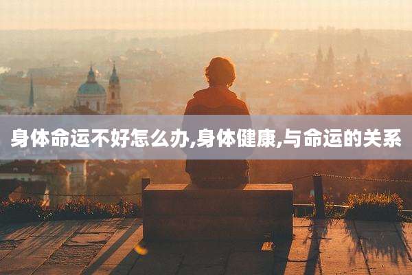 身体命运不好怎么办,身体健康,与命运的关系