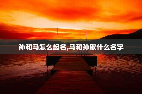 孙和马怎么起名,马和孙取什么名字