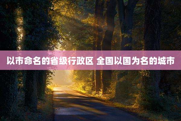 以市命名的省级行政区 全国以国为名的城市