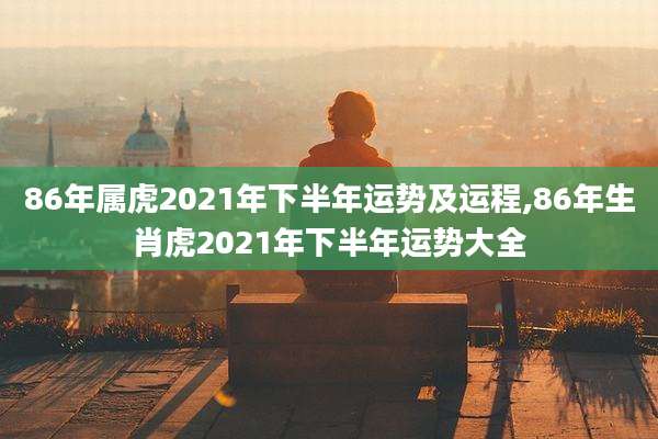 86年属虎2021年下半年运势及运程,86年生肖虎2021年下半年运势大全