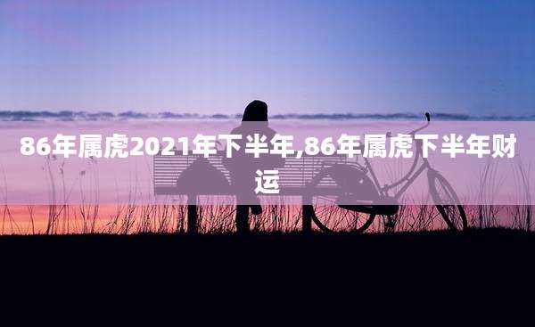 86年属虎2021年下半年,86年属虎下半年财运