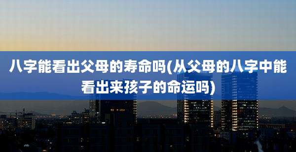 八字能看出父母的寿命吗(从父母的八字中能看出来孩子的命运吗)