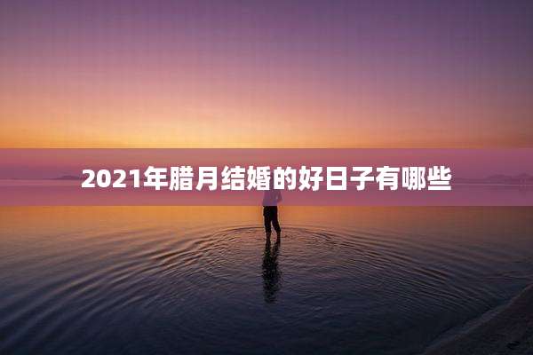 2021年腊月结婚的好日子有哪些