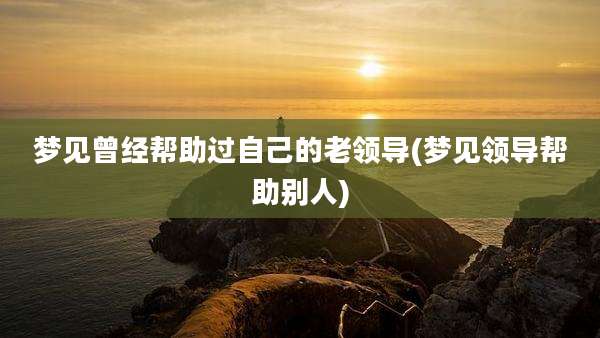 梦见曾经帮助过自己的老领导(梦见领导帮助别人)