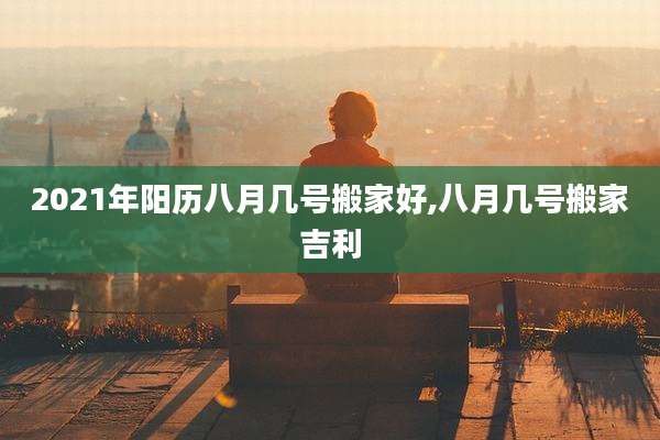 2021年阳历八月几号搬家好,八月几号搬家吉利
