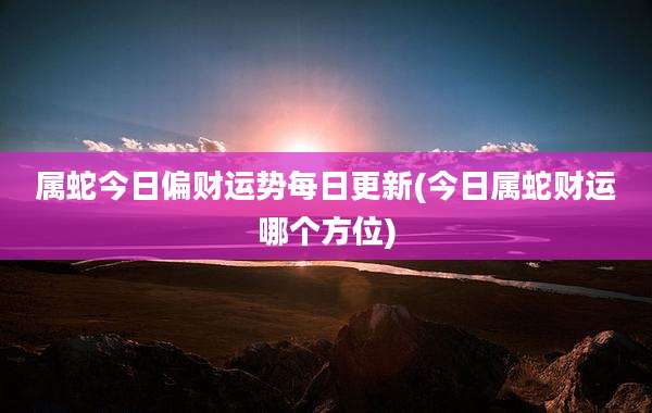 属蛇今日偏财运势每日更新(今日属蛇财运哪个方位)