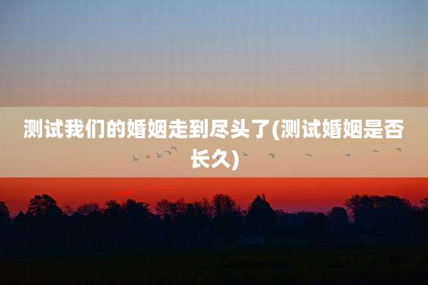 测试我们的婚姻走到尽头了(测试婚姻是否长久)