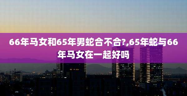 66年马女和65年男蛇合不合?,65年蛇与66年马女在一起好吗