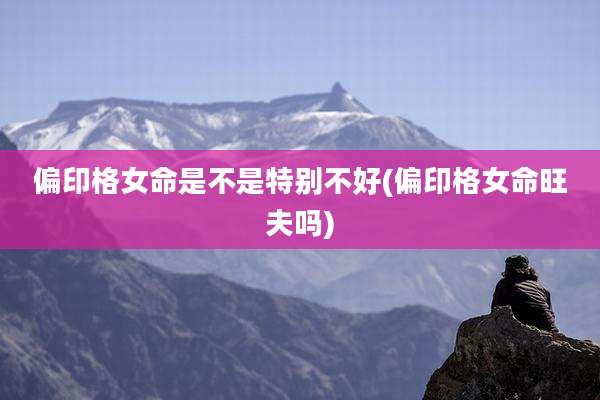 偏印格女命是不是特别不好(偏印格女命旺夫吗)