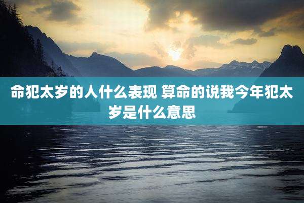 命犯太岁的人什么表现 算命的说我今年犯太岁是什么意思