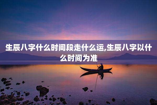 生辰八字什么时间段走什么运,生辰八字以什么时间为准
