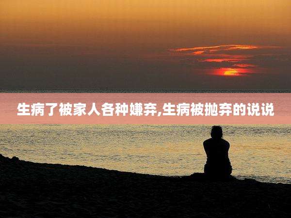 生病了被家人各种嫌弃,生病被抛弃的说说