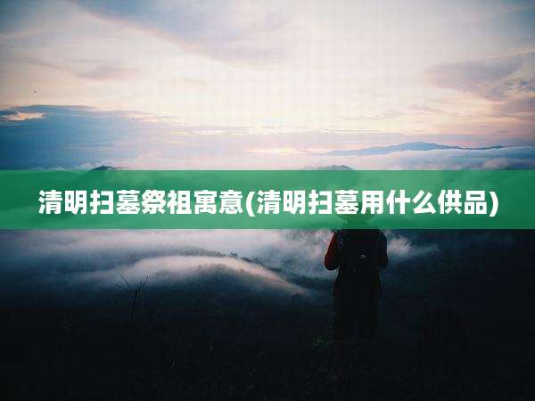 清明扫墓祭祖寓意(清明扫墓用什么供品)