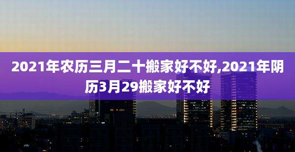 2021年农历三月二十搬家好不好,2021年阴历3月29搬家好不好