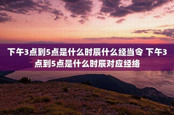 下午3点到5点是什么时辰什么经当令 下午3点到5点是什么时辰对应经络