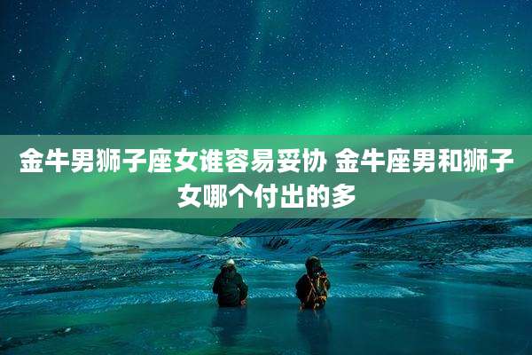 金牛男狮子座女谁容易妥协 金牛座男和狮子女哪个付出的多